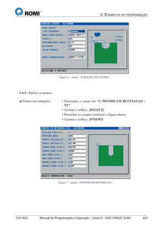 2. EXEMPLOS DE PROGRAMAÇÃO
T22182C Manual de Programação e Operação - Linha D - CNC FANUC 0i-Mc 223
138
®
S43784D - Manual de Programação e Operação - CNC Fanuc 21i - MB
Figura 6 - Janela “FURAÇÃO DE CENTRO”
1.4.3 - Definir os pontos:
• Posicionar o cursor em “5. PONTOS EM RETÂNGULO -
XY”
• Acionar o softkey [SELECT]
• Preencher os campos conforme a figura abaixo:
• Acionar o softkey [INSERT]
a) Pontos em retângulo:
Figura 7 - Janela “PONTOS EM RETÂNGULO”
 