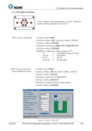 2. EXEMPLOS DE PROGRAMAÇÃO
T22182C Manual de Programação e Operação - Linha D - CNC FANUC 0i-Mc 225
140
®
S43784D - Manual de Programação e Operação - CNC Fanuc 21i - MB
1.5 - CRIANDO OS FUROS :
Neste capítulo serão programados os furos, utilizando
uma broca helicoidal de Ø 8,5 mm (T10).
• Acionar a tecla “EDIT”
• Acionar o softkey [ ►] até exibir o softkey [INICIO]
• Acionar o softkey [INICIO]
• Posicionar o cursor em “TROCA DE FERRAMENTA”
• Acionar o softkey [INSERT]
• Modificar os dados que contém o caracter “?”:
T? → T10 (BROCA. HELIC. D8.5)
G5? S? → G54 S1800
X? Y? → X0 Y0
Z? H? D? → Z10 H10 D10
1.5.1 - Trocar a ferramenta:
• Acionar a tecla “EDIT”
• Acionar o softkey [ ►] até exibir o softkey [CICLO]
• Acionar o softkey [CICLO]
• Posicionar o cursor em “2. FURACAO”
• Acionar o softkey [SELECT]
• Preencher os campos conforme a figura abaixo :
• Acionar o softkey [INSERT]
1.5.2 - Ativar o ciclo de fu-
ração (retângulo de furos):
Figura 10 - Janela “FURAÇÃO”
 