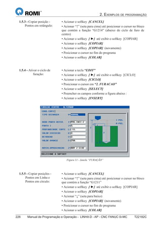 2. EXEMPLOS DE PROGRAMAÇÃO
226 Manual de Programação e Operação - LINHA D - AP - CNC FANUC 0i-MC T22182C141
®
S43784D - Manual de Programação e Operação - CNC Fanuc 21i - MB
• Acionar o softkey [CANCEL]
• Acionar “↑” (seta para cima) até posicionar o cursor no bloco
que contém a função “G1214” (abaixo do ciclo de furo de
centro)
• Acionar o softkey [ ►] até exibir o softkey [COPIAR]
• Acionar o softkey [COPIAR]
• Acionar o softkey [COPIAR] (novamente)
• Posicionar o cursor no fim do programa
• Acionar o softkey [COLAR]
1.5.3 - Copiar posição -
Pontos em retângulo:
• Acionar a tecla “EDIT”
• Acionar o softkey [ ►] até exibir o softkey [CICLO]
• Acionar o softkey [CICLO]
• Posicionar o cursor em “2. FURACAO”
• Acionar o softkey [SELECT]
• Preencher os campos conforme a figura abaixo :
• Acionar o softkey [INSERT]
1.5.4 - Ativar o ciclo de
furação:
Figura 11 - Janela “FURAÇÃO”
• Acionar o softkey [CANCEL]
• Acionar “↑” (seta para cima) até posicionar o cursor no bloco
que contém a função “G1211”
• Acionar o softkey [ ►] até exibir o softkey [COPIAR]
• Acionar o softkey [COPIAR]
• Acionar “↓” (seta para baixo)
• Acionar o softkey [COPIAR] (novamente)
• Posicionar o cursor no fim do programa
• Acionar o softkey [COLAR]
1.5.5 - Copiar posições -
Pontos em Linha e
Pontos em círculo:
 