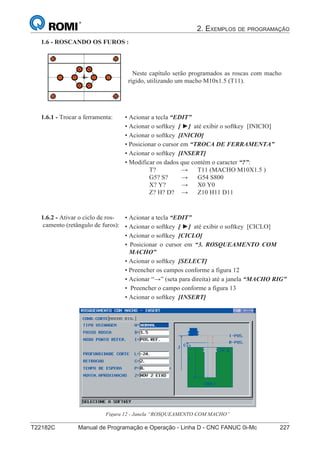2. EXEMPLOS DE PROGRAMAÇÃO
T22182C Manual de Programação e Operação - Linha D - CNC FANUC 0i-Mc 227
142
®
S43784D - Manual de Programação e Operação - CNC Fanuc 21i - MB
1.6 - ROSCANDO OS FUROS :
Neste capítulo serão programados as roscas com macho
rígido, utilizando um macho M10x1.5 (T11).
• Acionar a tecla “EDIT”
• Acionar o softkey [ ►] até exibir o softkey [INICIO]
• Acionar o softkey [INICIO]
• Posicionar o cursor em “TROCA DE FERRAMENTA”
• Acionar o softkey [INSERT]
• Modificar os dados que contém o caracter “?”:
T? → T11 (MACHO M10X1.5 )
G5? S? → G54 S800
X? Y? → X0 Y0
Z? H? D? → Z10 H11 D11
1.6.1 - Trocar a ferramenta:
• Acionar a tecla “EDIT”
• Acionar o softkey [ ►] até exibir o softkey [CICLO]
• Acionar o softkey [CICLO]
• Posicionar o cursor em “3. ROSQUEAMENTO COM
MACHO”
• Acionar o softkey [SELECT]
• Preencher os campos conforme a figura 12
• Acionar “→” (seta para direita) até a janela “MACHO RIG”
• Preencher o campo conforme a figura 13
• Acionar o softkey [INSERT]
1.6.2 - Ativar o ciclo de ros-
camento (retângulo de furos):
Figura 12 - Janela “ROSQUEAMENTO COM MACHO”
 