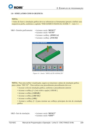 2. EXEMPLOS DE PROGRAMAÇÃO
T22182C Manual de Programação e Operação - Linha D - CNC FANUC 0i-Mc 229
144
®
S43784D - Manual de Programação e Operação - CNC Fanuc 21i - MB
• Acionar a tecla “RESET”
• Acionar a tecla “EDIT”
1.8.2 - Sair da simulação:
• Acionar a tecla “RESET”
• Acionar a tecla “AUTO”
• Acionar o softkey [SIMULA]
• Acionar o softkey [INICIO]
1.8.1 - Simular graficamente:
Figura 14 - Janela “SIMULAÇÃO ANIMAÇÃO”
1.8 - SIMULANDO COM O GRÁFICO:
NOTA:
• Antes de fazer a simulação gráfica deve-se referenciar as ferramentas (preset) e definir seus
respectivos perfis, conforme o capítulo “INICIANDO O MANUAL GUIDE i” - item 1.3.
NOTA: Para uma melhor visualização, sugere-se rotacionar o plano de simulação gráfica
para o plano “ISO YZ” . Para realizar esse procedimento procedimento deve-se:
• Acessar a tela de simulação gráfica, conforme o procedimento anterior
• Acionar o softkey [ > ] até exibir a opção [ GIRAR ]
• Acionar o softkey [ GIRAR ]
• Acionar o softkey [ ISO YZ ]
• Acionar o softkey [ OK ]
• Acionar o softkey [ < ] para retornar aos softkeys principais da tela de simulação
gráfica
 