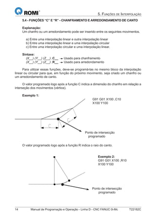 14 Manual de Programação e Operação - Linha D - CNC FANUC 0i-Mc T22182C
5. FUNÇÕES DE INTERPOLAÇÃO
5.4 - FUNÇÕES “C” E “R” - CHANFRAMENTO E ARREDONDAMENTO DE CANTO
Explanação:
Um chanfro ou um arredondamento pode ser inserido entre os seguintes movimentos.
a) Entre uma interpolação linear e outra interpolação linear
b) Entre uma interpolação linear e uma interpolação circular
c) Entre uma interpolação circular e uma interpolação linear.
Sintaxe:
(X__) (Y__) (Z__) ,C__ Usado para chanframento
(X__) (Y__) (Z__) ,R__ Usado para arredondamento
Para utilizar essas funções, deve-se programá-las no mesmo bloco da interpolação
linear ou circular para que, em função do próximo movimento, seja criado um chanfro ou
um arredondamento de canto.
O valor programado logo após a função C indica a dimensão do chanfro em relação a
interseção dos movimentos (vértice).
Exemplo 1:
G91 G01 X100 ,C10
X100 Y100
O valor programado logo após a função R indica o raio do canto.
Exemplo 2:
G91 G01 X100 ,R10
X100 Y100
Ponto de intersecção
programado
Ponto de intersecção
programado
 