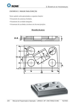 2. EXEMPLOS DE PROGRAMAÇÃO
230 Manual de Programação e Operação - LINHA D - AP - CNC FANUC 0i-MC T22182C
145
®
S43784D - Manual de Programação e Operação - CNC Fanuc 21i - MB
Exemplo 2: Molde de Injeção
Neste capítulo serão apresentadas as seguintes funções:
• Fresamento de contornos fechados;
• Fresamento de cavidade retangular;
• Fresamento de cavidades circulares em diversas posições.
Desenho da peça:
EXEMPLO 2 - MOLDE PARA INJEÇÃO
 