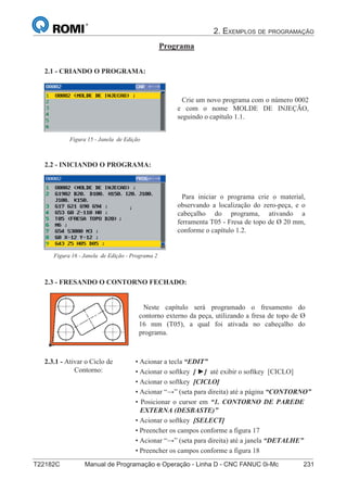 2. EXEMPLOS DE PROGRAMAÇÃO
T22182C Manual de Programação e Operação - Linha D - CNC FANUC 0i-Mc 231
146
®
S43784D - Manual de Programação e Operação - CNC Fanuc 21i - MB
Programa
2.1 - CRIANDO O PROGRAMA:
Crie um novo programa com o número 0002
e com o nome MOLDE DE INJEÇÃO,
seguindo o capítulo 1.1.
Figura 15 - Janela de Edição
2.2 - INICIANDO O PROGRAMA:
Para iniciar o programa crie o material,
observando a localização do zero-peça, e o
cabeçalho do programa, ativando a
ferramenta T05 - Fresa de topo de Ø 20 mm,
conforme o capítulo 1.2.
Figura 16 - Janela de Edição - Programa 2
2.3.1 - Ativar o Ciclo de
Contorno:
2.3 - FRESANDO O CONTORNO FECHADO:
Neste capítulo será programado o fresamento do
contorno externo da peça, utilizando a fresa de topo de Ø
16 mm (T05), a qual foi ativada no cabeçalho do
programa.
• Acionar a tecla “EDIT”
• Acionar o softkey [ ] até exibir o softkey [CICLO]
• Acionar o softkey [CICLO]
• Acionar “” (seta para direita) até a página “CONTORNO”
• Posicionar o cursor em “1. CONTORNO DE PAREDE
EXTERNA (DESBASTE)”
• Acionar o softkey [SELECT]
• Preencher os campos conforme a figura 17
• Acionar “” (seta para direita) até a janela “DETALHE”
• Preencher os campos conforme a figura 18
• Acionar o softkey [INSERT]
 