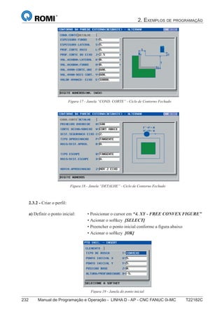 2. EXEMPLOS DE PROGRAMAÇÃO
232 Manual de Programação e Operação - LINHA D - AP - CNC FANUC 0i-MC T22182C147
®
S43784D - Manual de Programação e Operação - CNC Fanuc 21i - MB
Figura 17 - Janela “COND. CORTE” - Ciclo de Contorno Fechado
Figura 18 - Janela “DETALHE” - Ciclo de Contorno Fechado
2.3.2 - Criar o perfil:
Figura 19 - Janela do ponto inicial
a) Definir o ponto inicial: • Posicionar o cursor em “4. XY - FREE CONVEX FIGURE”
• Acionar o softkey [SELECT]
• Preencher o ponto inicial conforme a figura abaixo
• Acionar o softkey [OK]
 