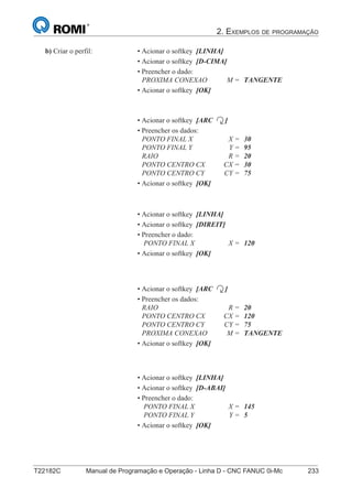 2. EXEMPLOS DE PROGRAMAÇÃO
T22182C Manual de Programação e Operação - Linha D - CNC FANUC 0i-Mc 233
148
®
S43784D - Manual de Programação e Operação - CNC Fanuc 21i - MB
b) Criar o perfil: • Acionar o softkey [LINHA]
• Acionar o softkey [D-CIMA]
• Preencher o dado:
PROXIMA CONEXAO M = TANGENTE
• Acionar o softkey [OK]
• Acionar o softkey [ARC ]
• Preencher os dados:
PONTO FINAL X X = 30
PONTO FINAL Y Y = 95
RAIO R = 20
PONTO CENTRO CX CX = 30
PONTO CENTRO CY CY = 75
• Acionar o softkey [OK]
• Acionar o softkey [LINHA]
• Acionar o softkey [DIREIT]
• Preencher o dado:
PONTO FINAL X X = 120
• Acionar o softkey [OK]
• Acionar o softkey [ARC ]
• Preencher os dados:
RAIO R = 20
PONTO CENTRO CX CX = 120
PONTO CENTRO CY CY = 75
PROXIMA CONEXAO M = TANGENTE
• Acionar o softkey [OK]
• Acionar o softkey [LINHA]
• Acionar o softkey [D-ABAI]
• Preencher o dado:
PONTO FINAL X X = 145
PONTO FINAL Y Y = 5
• Acionar o softkey [OK]
 