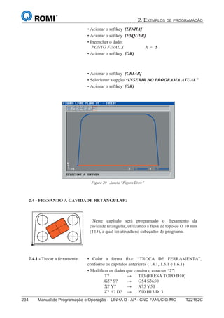 2. EXEMPLOS DE PROGRAMAÇÃO
234 Manual de Programação e Operação - LINHA D - AP - CNC FANUC 0i-MC T22182C149
®
S43784D - Manual de Programação e Operação - CNC Fanuc 21i - MB
• Acionar o softkey [LINHA]
• Acionar o softkey [ESQUER]
• Preencher o dado:
PONTO FINAL X X = 5
• Acionar o softkey [OK]
• Acionar o softkey [CRIAR]
• Selecionar a opção “INSERIR NO PROGRAMA ATUAL”
• Acionar o softkey [OK]
Figura 20 - Janela “Figura Livre”
2.4 - FRESANDO A CAVIDADE RETANGULAR:
Neste capítulo será programado o fresamento da
cavidade retangular, utilizando a fresa de topo de Ø 10 mm
(T13), a qual foi ativada no cabeçalho do programa.
• Colar a forma fixa: “TROCA DE FERRAMENTA”,
conforme os capítulos anteriores (1.4.1, 1.5.1 e 1.6.1)
• Modificar os dados que contém o caracter “?”:
T? → T13 (FRESA TOPO D10)
G5? S? → G54 S3650
X? Y? → X75 Y50
Z? H? D? → Z10 H13 D13
2.4.1 - Trocar a ferramenta:
 