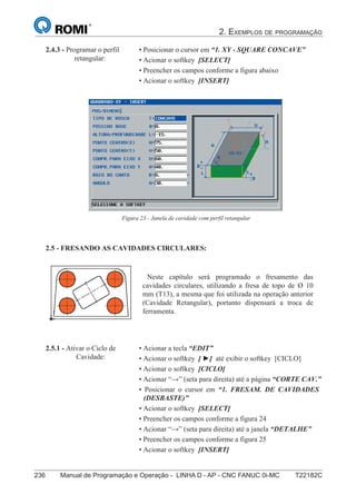 2. EXEMPLOS DE PROGRAMAÇÃO
236 Manual de Programação e Operação - LINHA D - AP - CNC FANUC 0i-MC T22182C
151
®
S43784D - Manual de Programação e Operação - CNC Fanuc 21i - MB
2.4.3 - Programar o perfil
retangular:
• Posicionar o cursor em “1. XY - SQUARE CONCAVE”
• Acionar o softkey [SELECT]
• Preencher os campos conforme a figura abaixo
• Acionar o softkey [INSERT]
Figura 23 - Janela de cavidade com perfil retangular
2.5 - FRESANDO AS CAVIDADES CIRCULARES:
Neste capítulo será programado o fresamento das
cavidades circulares, utilizando a fresa de topo de Ø 10
mm (T13), a mesma que foi utilizada na operação anterior
(Cavidade Retangular), portanto dispensará a troca de
ferramenta.
2.5.1 - Ativar o Ciclo de
Cavidade:
• Acionar a tecla “EDIT”
• Acionar o softkey [ ►] até exibir o softkey [CICLO]
• Acionar o softkey [CICLO]
• Acionar “→” (seta para direita) até a página “CORTE CAV.”
• Posicionar o cursor em “1. FRESAM. DE CAVIDADES
(DESBASTE)”
• Acionar o softkey [SELECT]
• Preencher os campos conforme a figura 24
• Acionar “→” (seta para direita) até a janela “DETALHE”
• Preencher os campos conforme a figura 25
• Acionar o softkey [INSERT]
 