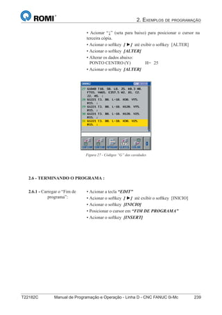 2. EXEMPLOS DE PROGRAMAÇÃO
T22182C Manual de Programação e Operação - Linha D - CNC FANUC 0i-Mc 239
154
®
S43784D - Manual de Programação e Operação - CNC Fanuc 21i - MB
• Acionar “↓” (seta para baixo) para posicionar o cursor na
terceira cópia.
• Acionar o softkey [ ►] até exibir o softkey [ALTER]
• Acionar o softkey [ALTER]
• Alterar os dados abaixo:
PONTO CENTRO (Y) H= 25
• Acionar o softkey [ALTER]
2.6 - TERMINANDO O PROGRAMA :
• Acionar a tecla “EDIT”
• Acionar o softkey [ ►] até exibir o softkey [INICIO]
• Acionar o softkey [INICIO]
• Posicionar o cursor em “FIM DE PROGRAMA”
• Acionar o softkey [INSERT]
2.6.1 - Carregar o “Fim de
programa”:
Figura 27 - Códigos “G” das cavidades
 
