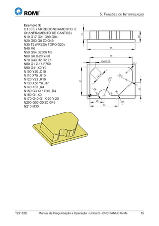 T22182C Manual de Programação e Operação - Linha D - CNC FANUC 0i-Mc 15
5. FUNÇÕES DE INTERPOLAÇÃO
Exemplo 3:
O1000 (ARREDONDAMENTO E
CHANFRAMENTO DE CANTOS)
N10 G17 G21 G90 G94
N20 G53 G0 Z0 G49
N30 T2 (FRESA TOPO D20)
N40 M6
N50 G54 S2500 M3
N60 G0 X-20 Y-20
N70 G43 H2 D2 Z5
N80 G1 Z-15 F750
N90 G41 X0 Y0
N100 Y50 ,C10
N110 X75 ,R10
N120 Y23 ,R10
N130 X50 Y0 ,R7
N140 X35 ,R4
N150 G3 X15 R10 ,R4
N160 G1 X0
N170 G40 G1 X-20 Y-20
N200 G53 G0 Z0 G49
N210 M30
23
R10
10
10
R
R10
25
75
50
50
4R
7R
10x45º
14,14
20
85
15
 