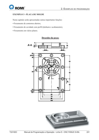 2. EXEMPLOS DE PROGRAMAÇÃO
T22182C Manual de Programação e Operação - Linha D - CNC FANUC 0i-Mc 241
156
®
S43784D - Manual de Programação e Operação - CNC Fanuc 21i - MB
Exemplo 3: Placa de Molde
Neste capítulo serão apresentadas outras importantes funções:
• Fresamento de contornos abertos;
• Fresamento de cavidade com perfil (desbaste e acabamento);
• Fresamento em vários planos.
Desenho da peça:
EXEMPLO 3 - PLACA DE MOLDE
 
