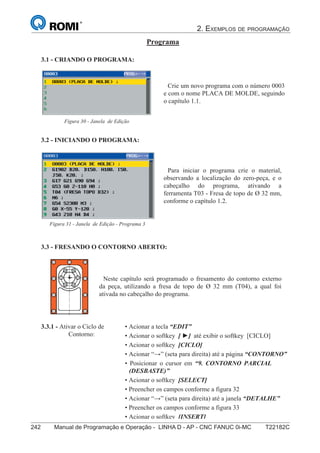 2. EXEMPLOS DE PROGRAMAÇÃO
242 Manual de Programação e Operação - LINHA D - AP - CNC FANUC 0i-MC T22182C157
®
S43784D - Manual de Programação e Operação - CNC Fanuc 21i - MB
Programa
3.1 - CRIANDO O PROGRAMA:
Crie um novo programa com o número 0003
e com o nome PLACA DE MOLDE, seguindo
o capítulo 1.1.
Figura 30 - Janela de Edição
3.2 - INICIANDO O PROGRAMA:
3.3.1 - Ativar o Ciclo de
Contorno:
3.3 - FRESANDO O CONTORNO ABERTO:
Neste capítulo será programado o fresamento do contorno externo
da peça, utilizando a fresa de topo de Ø 32 mm (T04), a qual foi
ativada no cabeçalho do programa.
• Acionar a tecla “EDIT”
• Acionar o softkey [ ] até exibir o softkey [CICLO]
• Acionar o softkey [CICLO]
• Acionar “” (seta para direita) até a página “CONTORNO”
• Posicionar o cursor em “9. CONTORNO PARCIAL
(DESBASTE)”
• Acionar o softkey [SELECT]
• Preencher os campos conforme a figura 32
• Acionar “” (seta para direita) até a janela “DETALHE”
• Preencher os campos conforme a figura 33
• Acionar o softkey [INSERT]
Para iniciar o programa crie o material,
observando a localização do zero-peça, e o
cabeçalho do programa, ativando a
ferramenta T03 - Fresa de topo de Ø 32 mm,
conforme o capítulo 1.2.
Figura 31 - Janela de Edição - Programa 3
 