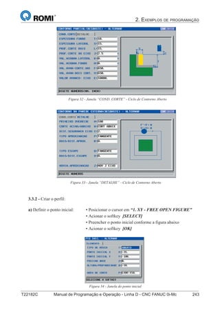 2. EXEMPLOS DE PROGRAMAÇÃO
T22182C Manual de Programação e Operação - Linha D - CNC FANUC 0i-Mc 243158
®
S43784D - Manual de Programação e Operação - CNC Fanuc 21i - MB
Figura 32 - Janela “COND. CORTE” - Ciclo de Contorno Aberto
Figura 33 - Janela “DETALHE” - Ciclo de Contorno Aberto
3.3.2 - Criar o perfil:
Figura 34 - Janela do ponto inicial
a) Definir o ponto inicial: • Posicionar o cursor em “1. XY - FREE OPEN FIGURE”
• Acionar o softkey [SELECT]
• Preencher o ponto inicial conforme a figura abaixo
• Acionar o softkey [OK]
 