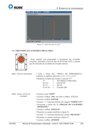 2. EXEMPLOS DE PROGRAMAÇÃO
T22182C Manual de Programação e Operação - Linha D - CNC FANUC 0i-Mc 245160
®
S43784D - Manual de Programação e Operação - CNC Fanuc 21i - MB
Figura 35 - Janela desenho de perfil
3.4 - FRESANDO AS CAVIDADES CIRCULARES:
Neste capítulo será programado o fresamento das cavidades
circulares, utilizando a fresa de topo de Ø 20 mm (T05), a mesma
que foi utilizada nas cavidades do exemplo anterior.
3.4.2 - Ativar o Ciclo de
Cavidade:
• Acionar a tecla “EDIT”
• Acionar o softkey [ ►] até exibir o softkey [CICLO]
• Acionar o softkey [CICLO]
• Acionar “→” (seta para direita) até a página “CORTE CAV.”
• Posicionar o cursor em “1. FRESAM. DE CAVIDADES
(DESBASTE)”
• Acionar o softkey [SELECT]
• Preencher os campos conforme a figura 36
• Acionar “→” (seta para direita) até a janela “DETALHE”
• Preencher os campos conforme a figura 37
• Acionar o softkey [INSERT]
• Colar a forma fixa: “TROCA DE FERRAMENTA”,
conforme os capítulos anteriores (1.4.1, 1.5.1 e 1.6.1)
• Modificar os dados que contém o caracter “?”:
T? → T05 (FRESA TOPO D20)
G5? S? → G54 S2750
X? Y? → X0 Y0
Z? H? D? → Z10 H05 D05
3.4.1 - Trocar a ferramenta:
 
