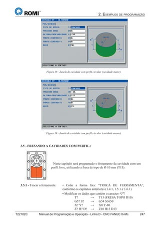 2. EXEMPLOS DE PROGRAMAÇÃO
T22182C Manual de Programação e Operação - Linha D - CNC FANUC 0i-Mc 247162
®
S43784D - Manual de Programação e Operação - CNC Fanuc 21i - MB
Figura 38 - Janela de cavidade com perfil circular (cavidade maior)
Figura 39 - Janela de cavidade com perfil circular (cavidade menor)
3.5 - FRESANDO A CAVIDADES COM PERFIL :
Neste capítulo será programado o fresamento da cavidade com um
perfil livre, utilizando a fresa de topo de Ø 10 mm (T13).
• Colar a forma fixa: “TROCA DE FERRAMENTA”,
conforme os capítulos anteriores (1.4.1, 1.5.1 e 1.6.1)
• Modificar os dados que contém o caracter “?”:
T? → T13 (FRESA TOPO D10)
G5? S? → G54 S3650
X? Y? → X0 Y-80
Z? H? D? → Z10 H13 D13
3.5.1 - Trocar a ferramenta:
 
