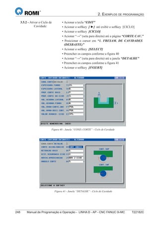 2. EXEMPLOS DE PROGRAMAÇÃO
248 Manual de Programação e Operação - LINHA D - AP - CNC FANUC 0i-MC T22182C
163
®
S43784D - Manual de Programação e Operação - CNC Fanuc 21i - MB
3.5.2 - Ativar o Ciclo de
Cavidade:
• Acionar a tecla “EDIT”
• Acionar o softkey [ ►] até exibir o softkey [CICLO]
• Acionar o softkey [CICLO]
• Acionar “→” (seta para direita) até a página “CORTE CAV.”
• Posicionar o cursor em “1. FRESAM. DE CAVIDADES
(DESBASTE)”
• Acionar o softkey [SELECT]
• Preencher os campos conforme a figura 40
• Acionar “→” (seta para direita) até a janela “DETALHE”
• Preencher os campos conforme a figura 41
• Acionar o softkey [INSERT]
Figura 40 - Janela “COND. CORTE” - Ciclo de Cavidade
Figura 41 - Janela “DETALHE” - Ciclo de Cavidade
 