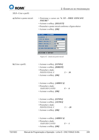 2. EXEMPLOS DE PROGRAMAÇÃO
T22182C Manual de Programação e Operação - Linha D - CNC FANUC 0i-Mc 249
164
®
S43784D - Manual de Programação e Operação - CNC Fanuc 21i - MB
3.5.3 - Criar o perfil:
Figura 42 - Janela do ponto inicial
a) Definir o ponto inicial: • Posicionar o cursor em “4. XY - FREE CONCAVE
FIGURE”
• Acionar o softkey [SELECT]
• Preencher o ponto inicial conforme a figura abaixo
• Acionar o softkey [OK]
b) Criar o perfil: • Acionar o softkey [LINHA]
• Acionar o softkey [DIREIT]
• Preencher o dado:
PONTO FINAL X X = 30
• Acionar o softkey [OK]
• Acionar o softkey [ARRECA]
• Preencher o dado:
RAIO DO CANTO R = 6
• Acionar o softkey [OK]
• Acionar o softkey [LINHA]
• Acionar o softkey [ACIMA]
• Preencher o dado:
PONTO FINAL Y Y = -20
• Acionar o softkey [OK]
• Acionar o softkey [ARRECA]
• Preencher o dado:
RAIO DO CANTO R = 6
• Acionar o softkey [OK]
 