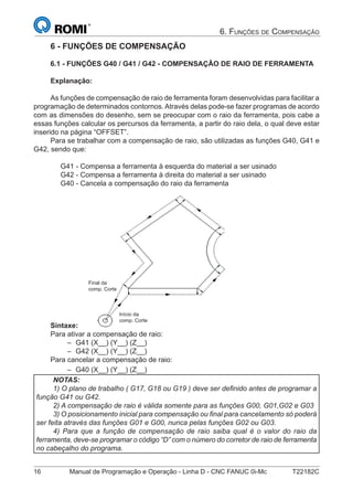 16 Manual de Programação e Operação - Linha D - CNC FANUC 0i-Mc T22182C
6. FUNÇÕES DE COMPENSAÇÃO
6 - FUNÇÕES DE COMPENSAÇÃO
6.1 - FUNÇÕES G40 / G41 / G42 - COMPENSAÇÃO DE RAIO DE FERRAMENTA
Explanação:
As funções de compensação de raio de ferramenta foram desenvolvidas para facilitar a
programação de determinados contornos.Através delas pode-se fazer programas de acordo
com as dimensões do desenho, sem se preocupar com o raio da ferramenta, pois cabe a
essas funções calcular os percursos da ferramenta, a partir do raio dela, o qual deve estar
inserido na página “OFFSET”.
Para se trabalhar com a compensação de raio, são utilizadas as funções G40, G41 e
G42, sendo que:
G41 - Compensa a ferramenta à esquerda do material a ser usinado
G42 - Compensa a ferramenta à direita do material a ser usinado
G40 - Cancela a compensação do raio da ferramenta
Final da
comp. Corte
Início da
comp. Corte
Sintaxe:
Para ativar a compensação de raio:
G41 (X__) (Y__) (Z__)
G42 (X__) (Y__) (Z__)
Para cancelar a compensação de raio:
G40 (X__) (Y__) (Z__)
NOTAS:
1) O plano de trabalho ( G17, G18 ou G19 ) deve ser deﬁnido antes de programar a
função G41 ou G42.
2) A compensação de raio é válida somente para as funções G00, G01,G02 e G03
3) O posicionamento inicial para compensação ou ﬁnal para cancelamento só poderá
ser feita através das funções G01 e G00, nunca pelas funções G02 ou G03.
4) Para que a função de compensação de raio saiba qual é o valor do raio da
ferramenta, deve-se programar o código “D” com o número do corretor de raio de ferramenta
no cabeçalho do programa.
–
–
–
 