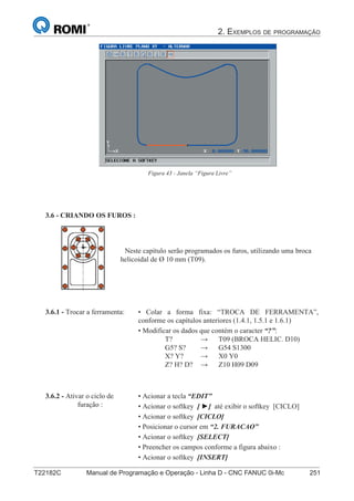 2. EXEMPLOS DE PROGRAMAÇÃO
T22182C Manual de Programação e Operação - Linha D - CNC FANUC 0i-Mc 251166
®
S43784D - Manual de Programação e Operação - CNC Fanuc 21i - MB
Figura 43 - Janela “Figura Livre”
3.6 - CRIANDO OS FUROS :
Neste capítulo serão programados os furos, utilizando uma broca
helicoidal de Ø 10 mm (T09).
• Colar a forma fixa: “TROCA DE FERRAMENTA”,
conforme os capítulos anteriores (1.4.1, 1.5.1 e 1.6.1)
• Modificar os dados que contém o caracter “?”:
T? → T09 (BROCA HELIC. D10)
G5? S? → G54 S1300
X? Y? → X0 Y0
Z? H? D? → Z10 H09 D09
3.6.1 - Trocar a ferramenta:
• Acionar a tecla “EDIT”
• Acionar o softkey [ ►] até exibir o softkey [CICLO]
• Acionar o softkey [CICLO]
• Posicionar o cursor em “2. FURACAO”
• Acionar o softkey [SELECT]
• Preencher os campos conforme a figura abaixo :
• Acionar o softkey [INSERT]
3.6.2 - Ativar o ciclo de
furação :
 