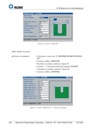 2. EXEMPLOS DE PROGRAMAÇÃO
252 Manual de Programação e Operação - LINHA D - AP - CNC FANUC 0i-MC T22182C
167
®
S43784D - Manual de Programação e Operação - CNC Fanuc 21i - MB
Figura 44 - Janela “FURAÇÃO”
3.6.3 - Definir os pontos:
• Posicionar o cursor em “5. PONTOS EM RETÂNGULO -
XY”
• Acionar o softkey [SELECT]
• Preencher os campos conforme a figura 45:
• Acionar “→” (seta para direita) até a página “SALTO”
• Preencher os campos conforme a figura 46:
• Acionar o softkey [NXTFIG]
a) Pontos em retângulo:
Figura 45 - Janela “POSICAO FU” - Pontos em retângulo
 