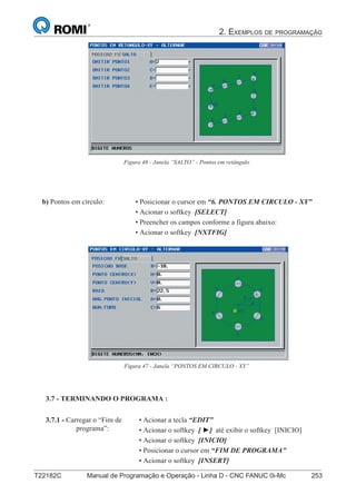 2. EXEMPLOS DE PROGRAMAÇÃO
T22182C Manual de Programação e Operação - Linha D - CNC FANUC 0i-Mc 253168
®
S43784D - Manual de Programação e Operação - CNC Fanuc 21i - MB
• Posicionar o cursor em “6. PONTOS EM CIRCULO - XY”
• Acionar o softkey [SELECT]
• Preencher os campos conforme a figura abaixo:
• Acionar o softkey [NXTFIG]
b) Pontos em círculo:
Figura 47 - Janela “PONTOS EM CIRCULO - XY”
Figura 46 - Janela “SALTO” - Pontos em retângulo
3.7 - TERMINANDO O PROGRAMA :
• Acionar a tecla “EDIT”
• Acionar o softkey [ ►] até exibir o softkey [INICIO]
• Acionar o softkey [INICIO]
• Posicionar o cursor em “FIM DE PROGRAMA”
• Acionar o softkey [INSERT]
3.7.1 - Carregar o “Fim de
programa”:
 