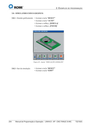 2. EXEMPLOS DE PROGRAMAÇÃO
254 Manual de Programação e Operação - LINHA D - AP - CNC FANUC 0i-MC T22182C
169
®
S43784D - Manual de Programação e Operação - CNC Fanuc 21i - MB
3.8.2 - Sair da simulação:
3.8.1 - Simular graficamente:
Figura 48 - Janela “SIMULAÇÃO ANIMAÇÃO”
3.8 - SIMULANDO COM O GRÁFICO:
• Acionar a tecla “RESET”
• Acionar a tecla “EDIT”
• Acionar a tecla “RESET”
• Acionar a tecla “AUTO”
• Acionar o softkey [SIMULA]
• Acionar o softkey [INICIO]
 