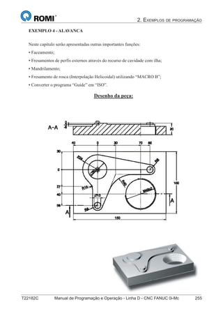 2. EXEMPLOS DE PROGRAMAÇÃO
T22182C Manual de Programação e Operação - Linha D - CNC FANUC 0i-Mc 255
170
®
S43784D - Manual de Programação e Operação - CNC Fanuc 21i - MB
Exemplo 4: Alavanca
Neste capítulo serão apresentadas outras importantes funções:
• Faceamento;
• Fresamentos de perfis externos através do recurso de cavidade com ilha;
• Mandrilamento;
• Fresamento de rosca (Interpolação Helicoidal) utilizando “MACRO B”;
• Converter o programa “Guide” em “ISO”.
Desenho da peça:
EXEMPLO 4 - ALAVANCA
 