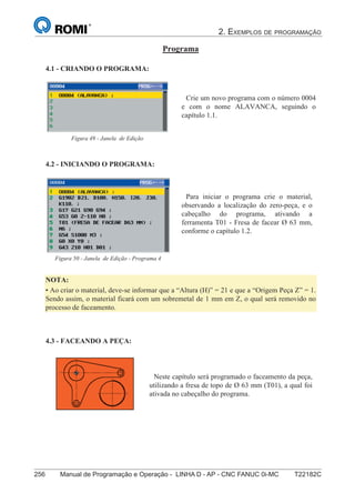 2. EXEMPLOS DE PROGRAMAÇÃO
256 Manual de Programação e Operação - LINHA D - AP - CNC FANUC 0i-MC T22182C
171
®
S43784D - Manual de Programação e Operação - CNC Fanuc 21i - MB
Programa
4.1 - CRIANDO O PROGRAMA:
Crie um novo programa com o número 0004
e com o nome ALAVANCA, seguindo o
capítulo 1.1.
Figura 49 - Janela de Edição
4.2 - INICIANDO O PROGRAMA:
4.3 - FACEANDO A PEÇA:
Neste capítulo será programado o faceamento da peça,
utilizando a fresa de topo de Ø 63 mm (T01), a qual foi
ativada no cabeçalho do programa.
Para iniciar o programa crie o material,
observando a localização do zero-peça, e o
cabeçalho do programa, ativando a
ferramenta T01 - Fresa de facear Ø 63 mm,
conforme o capítulo 1.2.
Figura 50 - Janela de Edição - Programa 4
NOTA:
• Ao criar o material, deve-se informar que a “Altura (H)” = 21 e que a “Origem Peça Z” = 1.
Sendo assim, o material ficará com um sobremetal de 1 mm em Z, o qual será removido no
processo de faceamento.
 