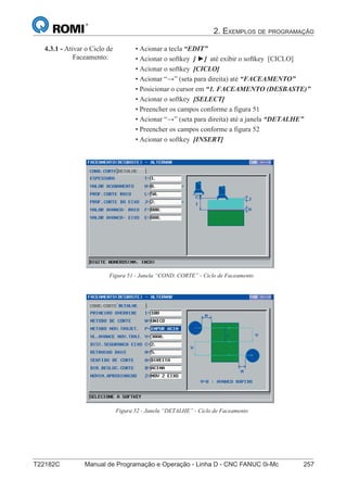 2. EXEMPLOS DE PROGRAMAÇÃO
T22182C Manual de Programação e Operação - Linha D - CNC FANUC 0i-Mc 257
172
®
S43784D - Manual de Programação e Operação - CNC Fanuc 21i - MB
4.3.1 - Ativar o Ciclo de
Faceamento:
• Acionar a tecla “EDIT”
• Acionar o softkey [ ►] até exibir o softkey [CICLO]
• Acionar o softkey [CICLO]
• Acionar “→” (seta para direita) até “FACEAMENTO”
• Posicionar o cursor em “1. FACEAMENTO (DESBASTE)”
• Acionar o softkey [SELECT]
• Preencher os campos conforme a figura 51
• Acionar “→” (seta para direita) até a janela “DETALHE”
• Preencher os campos conforme a figura 52
• Acionar o softkey [INSERT]
Figura 51 - Janela “COND. CORTE” - Ciclo de Faceamento
Figura 52 - Janela “DETALHE” - Ciclo de Faceamento
 