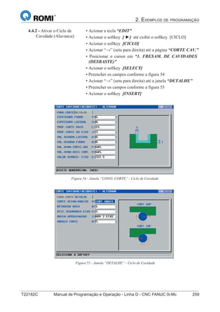 2. EXEMPLOS DE PROGRAMAÇÃO
T22182C Manual de Programação e Operação - Linha D - CNC FANUC 0i-Mc 259
174
®
S43784D - Manual de Programação e Operação - CNC Fanuc 21i - MB
4.4.2 - Ativar o Ciclo de
Cavidade (Alavanca):
• Acionar a tecla “EDIT”
• Acionar o softkey [ ►] até exibir o softkey [CICLO]
• Acionar o softkey [CICLO]
• Acionar “→” (seta para direita) até a página “CORTE CAV.”
• Posicionar o cursor em “1. FRESAM. DE CAVIDADES
(DESBASTE)”
• Acionar o softkey [SELECT]
• Preencher os campos conforme a figura 54
• Acionar “→” (seta para direita) até a janela “DETALHE”
• Preencher os campos conforme a figura 55
• Acionar o softkey [INSERT]
Figura 54 - Janela “COND. CORTE” - Ciclo de Cavidade
Figura 55 - Janela “DETALHE” - Ciclo de Cavidade
 