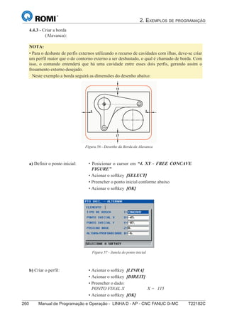 2. EXEMPLOS DE PROGRAMAÇÃO
260 Manual de Programação e Operação - LINHA D - AP - CNC FANUC 0i-MC T22182C175
®
S43784D - Manual de Programação e Operação - CNC Fanuc 21i - MB
4.4.3 - Criar a borda
(Alavanca):
NOTA:
• Para o desbaste de perfis externos utilizando o recurso de cavidades com ilhas, deve-se criar
um perfil maior que o do contorno externo a ser desbastado, o qual é chamado de borda. Com
isso, o comando entenderá que há uma cavidade entre esses dois perfis, gerando assim o
fresamento externo desejado.
Neste exemplo a borda seguirá as dimensões do desenho abaixo:
a) Definir o ponto inicial: • Posicionar o cursor em “4. XY - FREE CONCAVE
FIGURE”
• Acionar o softkey [SELECT]
• Preencher o ponto inicial conforme abaixo
• Acionar o softkey [OK]
Figura 57 - Janela do ponto inicial
b) Criar o perfil: • Acionar o softkey [LINHA]
• Acionar o softkey [DIREIT]
• Preencher o dado:
PONTO FINAL X X = 115
• Acionar o softkey [OK]
Figura 56 - Desenho da Borda da Alavanca
 