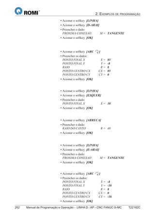 2. EXEMPLOS DE PROGRAMAÇÃO
262 Manual de Programação e Operação - LINHA D - AP - CNC FANUC 0i-MC T22182C177
®
S43784D - Manual de Programação e Operação - CNC Fanuc 21i - MB
• Acionar o softkey [LINHA]
• Acionar o softkey [D-ABAI]
• Preencher o dado:
PROXIMA CONEXAO M = TANGENTE
• Acionar o softkey [OK]
• Acionar o softkey [ARC ]
• Preencher os dados:
PONTO FINAL X X = 85
PONTO FINAL Y Y = -8
RAIO R = 8
PONTO CENTRO CX CX = 85
PONTO CENTRO CY CY = 0
• Acionar o softkey [OK]
• Acionar o softkey [ARRECA]
• Preencher o dado:
RAIO DO CANTO R = 40
• Acionar o softkey [OK]
• Acionar o softkey [LINHA]
• Acionar o softkey [E-ABAI]
• Preencher o dado:
PROXIMA CONEXAO M = TANGENTE
• Acionar o softkey [OK]
• Acionar o softkey [ARC ]
• Preencher os dados:
PONTO FINAL X X = -8
PONTO FINAL Y Y = -58
RAIO R = 8
PONTO CENTRO CX CX = 0
PONTO CENTRO CY CY = -58
• Acionar o softkey [OK]
• Acionar o softkey [LINHA]
• Acionar o softkey [ESQUER]
• Preencher o dado:
PONTO FINAL X X = 30
• Acionar o softkey [OK]
 