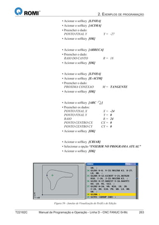 2. EXEMPLOS DE PROGRAMAÇÃO
T22182C Manual de Programação e Operação - Linha D - CNC FANUC 0i-Mc 263178
®
S43784D - Manual de Programação e Operação - CNC Fanuc 21i - MB
• Acionar o softkey [LINHA]
• Acionar o softkey [ACIMA]
• Preencher o dado:
PONTO FINAL Y Y = -27
• Acionar o softkey [OK]
• Acionar o softkey [ARRECA]
• Preencher o dado:
RAIO DO CANTO R = 18
• Acionar o softkey [OK]
• Acionar o softkey [ARC ]
• Preencher os dados:
PONTO FINAL X X = -24
PONTO FINAL Y Y = 0
RAIO R = 24
PONTO CENTRO CX CX = 0
PONTO CENTRO CY CY = 0
• Acionar o softkey [OK]
• Acionar o softkey [LINHA]
• Acionar o softkey [E-ACIM]
• Preencher o dado:
PROXIMA CONEXAO M = TANGENTE
• Acionar o softkey [OK]
• Acionar o softkey [CRIAR]
• Selecionar a opção “INSERIR NO PROGRAMA ATUAL”
• Acionar o softkey [OK]
Figura 59 - Janelas de Visualização de Perfil e de Edição
 