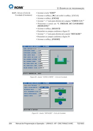 2. EXEMPLOS DE PROGRAMAÇÃO
264 Manual de Programação e Operação - LINHA D - AP - CNC FANUC 0i-MC T22182C
179
®
S43784D - Manual de Programação e Operação - CNC Fanuc 21i - MB
4.4.5 - Ativar o Ciclo de
Cavidade (Circulares):
• Acionar a tecla “EDIT”
• Acionar o softkey [ ►] até exibir o softkey [CICLO]
• Acionar o softkey [CICLO]
• Acionar “→” (seta para direita) até a página “CORTE CAV.”
• Posicionar o cursor em “1. FRESAM. DE CAVIDADES
(DESBASTE)”
• Acionar o softkey [SELECT]
• Preencher os campos conforme a figura 53
• Acionar “→” (seta para direita) até a janela “DETALHE”
• Preencher os campos conforme a figura 54
• Acionar o softkey [INSERT]
Figura 60 - Janela “COND. CORTE” - Ciclo de Cavidade
Figura 61 - Janela “DETALHE” - Ciclo de Cavidade
 
