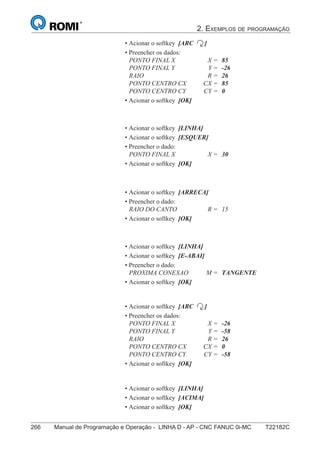 2. EXEMPLOS DE PROGRAMAÇÃO
266 Manual de Programação e Operação - LINHA D - AP - CNC FANUC 0i-MC T22182C
181
®
S43784D - Manual de Programação e Operação - CNC Fanuc 21i - MB
• Acionar o softkey [ARC ]
• Preencher os dados:
PONTO FINAL X X = 85
PONTO FINAL Y Y = -26
RAIO R = 26
PONTO CENTRO CX CX = 85
PONTO CENTRO CY CY = 0
• Acionar o softkey [OK]
• Acionar o softkey [LINHA]
• Acionar o softkey [ESQUER]
• Preencher o dado:
PONTO FINAL X X = 30
• Acionar o softkey [OK]
• Acionar o softkey [ARRECA]
• Preencher o dado:
RAIO DO CANTO R = 15
• Acionar o softkey [OK]
• Acionar o softkey [LINHA]
• Acionar o softkey [E-ABAI]
• Preencher o dado:
PROXIMA CONEXAO M = TANGENTE
• Acionar o softkey [OK]
• Acionar o softkey [ARC ]
• Preencher os dados:
PONTO FINAL X X = -26
PONTO FINAL Y Y = -58
RAIO R = 26
PONTO CENTRO CX CX = 0
PONTO CENTRO CY CY = -58
• Acionar o softkey [OK]
• Acionar o softkey [LINHA]
• Acionar o softkey [ACIMA]
• Acionar o softkey [OK]
 