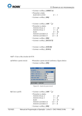 2. EXEMPLOS DE PROGRAMAÇÃO
T22182C Manual de Programação e Operação - Linha D - CNC FANUC 0i-Mc 267182
®
S43784D - Manual de Programação e Operação - CNC Fanuc 21i - MB
• Acionar o softkey [ARRECA]
• Preencher o dado:
RAIO DO CANTO R = 5
• Acionar o softkey [OK]
• Acionar o softkey [ARC ]
• Preencher os dados:
PONTO FINAL X X = -36
PONTO FINAL Y Y = 0
RAIO R = 36
PONTO CENTRO CX CX = 0
PONTO CENTRO CY CY = 0
• Acionar o softkey [OK]
• Acionar o softkey [SELECT]
• Acionar o softkey [CRIAR]
• Acionar o softkey [ILHA]
4.4.7 - Criar a ilha circular de Ø 30:
Figura 64 - Janela do ponto inicial
a) Definir o ponto inicial: •Preencher o ponto inicial conforme a figura abaixo
• Acionar o softkey [OK]
b) Criar o perfil: • Acionar o softkey [ARC ]
• Preencher os dados:
PONTO FINAL X X = -15
PONTO FINAL Y Y = 0
RAIO R = 15
PONTO CENTRO CX CX = 0
PONTO CENTRO CY CY = 0
• Acionar o softkey [OK]
 