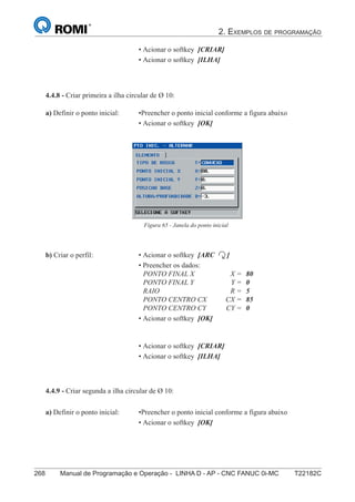 2. EXEMPLOS DE PROGRAMAÇÃO
268 Manual de Programação e Operação - LINHA D - AP - CNC FANUC 0i-MC T22182C
183
®
S43784D - Manual de Programação e Operação - CNC Fanuc 21i - MB
• Acionar o softkey [CRIAR]
• Acionar o softkey [ILHA]
4.4.8 - Criar primeira a ilha circular de Ø 10:
Figura 65 - Janela do ponto inicial
a) Definir o ponto inicial: •Preencher o ponto inicial conforme a figura abaixo
• Acionar o softkey [OK]
b) Criar o perfil: • Acionar o softkey [ARC ]
• Preencher os dados:
PONTO FINAL X X = 80
PONTO FINAL Y Y = 0
RAIO R = 5
PONTO CENTRO CX CX = 85
PONTO CENTRO CY CY = 0
• Acionar o softkey [OK]
• Acionar o softkey [CRIAR]
• Acionar o softkey [ILHA]
4.4.9 - Criar segunda a ilha circular de Ø 10:
a) Definir o ponto inicial: •Preencher o ponto inicial conforme a figura abaixo
• Acionar o softkey [OK]
 