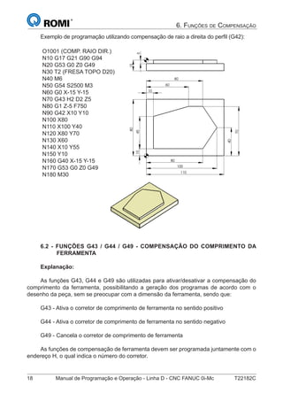 18 Manual de Programação e Operação - Linha D - CNC FANUC 0i-Mc T22182C
6. FUNÇÕES DE COMPENSAÇÃO
Exemplo de programação utilizando compensação de raio a direita do perﬁl (G42):
O1001 (COMP. RAIO DIR.)
N10 G17 G21 G90 G94
N20 G53 G0 Z0 G49
N30 T2 (FRESA TOPO D20)
N40 M6
N50 G54 S2500 M3
N60 G0 X-15 Y-15
N70 G43 H2 D2 Z5
N80 G1 Z-5 F750
N90 G42 X10 Y10
N100 X80
N110 X100 Y40
N120 X80 Y70
N130 X60
N140 X10 Y55
N150 Y10
N160 G40 X-15 Y-15
N170 G53 G0 Z0 G49
N180 M30
100
60
80
10
70
110
80
40
80
10455
15
70
10
40
6.2 - FUNÇÕES G43 / G44 / G49 - COMPENSAÇÃO DO COMPRIMENTO DA
FERRAMENTA
Explanação:
As funções G43, G44 e G49 são utilizadas para ativar/desativar a compensação do
comprimento da ferramenta, possibilitando a geração dos programas de acordo com o
desenho da peça, sem se preocupar com a dimensão da ferramenta, sendo que:
G43 - Ativa o corretor de comprimento de ferramenta no sentido positivo
G44 - Ativa o corretor de comprimento de ferramenta no sentido negativo
G49 - Cancela o corretor de comprimento de ferramenta
As funções de compensação de ferramenta devem ser programada juntamente com o
endereço H, o qual indica o número do corretor.
 
