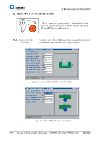 2. EXEMPLOS DE PROGRAMAÇÃO
270 Manual de Programação e Operação - LINHA D - AP - CNC FANUC 0i-MC T22182C
185
®
S43784D - Manual de Programação e Operação - CNC Fanuc 21i - MB
4.5 - FRESANDO A CAVIDADE CIRCULAR :
Neste capítulo será programado o fresamento de uma
cavidade circular, utilizando a mesma fresa de topo de Ø
20 mm (T05) da operação anterior.
4.5.1 - Ativar o Ciclo de
Cavidade:
• Ativar o ciclo de cavidade conforme os capítulos anteriores,
preenchendo os dados conforme as figuras abaixo.
Figura 68 - Janela “COND. CORTE” - Ciclo de Cavidade
Figura 69 - Janela “DETALHE” - Ciclo de Cavidade
 