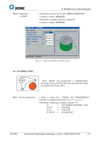 2. EXEMPLOS DE PROGRAMAÇÃO
T22182C Manual de Programação e Operação - Linha D - CNC FANUC 0i-Mc 271
186
®
S43784D - Manual de Programação e Operação - CNC Fanuc 21i - MB
4.5.2 - Programar a
cavidade:
• Posicionar o cursor em “2. XY - CIRCLE CONCAVE”
• Acionar o softkey [SELECT]
• Preencher os campos conforme a figura 69
• Acionar o softkey [NXTFIG]
Figura 70 - Janela de cavidade com perfil circular
4.6 - MANDRILANDO :
Neste capítulo será programado o mandrilamento,
deixando o furo com Ø 46. Para isso será utilizada a barra
de mandrilar Ø 46 mm (T07).
• Colar a forma fixa: “TROCA DE FERRAMENTA”,
conforme os capítulos anteriores (1.4.1, 1.5.1 e 1.6.1)
• Modificar os dados que contém o caracter “?”:
T? → T07 (BARRA MANDRIL. D46)
G5? S? → G54 S800
X? Y? → X70 Y-40
Z? H? D? → Z10 H07 D07
4.6.1 - Trocar a ferramenta:
 