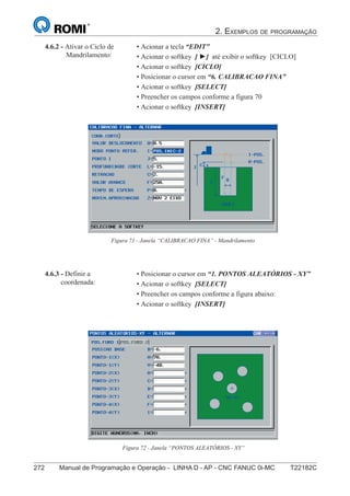 2. EXEMPLOS DE PROGRAMAÇÃO
272 Manual de Programação e Operação - LINHA D - AP - CNC FANUC 0i-MC T22182C187
®
S43784D - Manual de Programação e Operação - CNC Fanuc 21i - MB
Figura 71 - Janela “CALIBRACAO FINA” - Mandrilamento
4.6.2 - Ativar o Ciclo de
Mandrilamento:
• Acionar a tecla “EDIT”
• Acionar o softkey [ ►] até exibir o softkey [CICLO]
• Acionar o softkey [CICLO]
• Posicionar o cursor em “6. CALIBRACAO FINA”
• Acionar o softkey [SELECT]
• Preencher os campos conforme a figura 70
• Acionar o softkey [INSERT]
• Posicionar o cursor em “1. PONTOS ALEATÓRIOS - XY”
• Acionar o softkey [SELECT]
• Preencher os campos conforme a figura abaixo:
• Acionar o softkey [INSERT]
4.6.3 - Definir a
coordenada:
Figura 72 - Janela “PONTOS ALEATÓRIOS - XY”
 