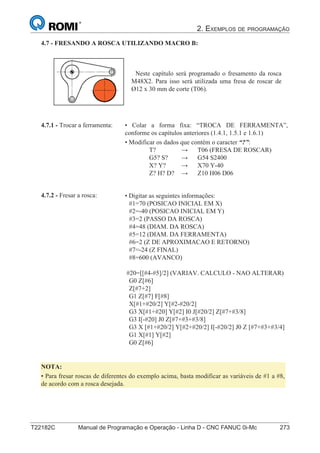 2. EXEMPLOS DE PROGRAMAÇÃO
T22182C Manual de Programação e Operação - Linha D - CNC FANUC 0i-Mc 273
188
®
S43784D - Manual de Programação e Operação - CNC Fanuc 21i - MB
4.7 - FRESANDO A ROSCA UTILIZANDO MACRO B:
Neste capítulo será programado o fresamento da rosca
M48X2. Para isso será utilizada uma fresa de roscar de
Ø12 x 30 mm de corte (T06).
• Colar a forma fixa: “TROCA DE FERRAMENTA”,
conforme os capítulos anteriores (1.4.1, 1.5.1 e 1.6.1)
• Modificar os dados que contém o caracter “?”:
T? → T06 (FRESA DE ROSCAR)
G5? S? → G54 S2400
X? Y? → X70 Y-40
Z? H? D? → Z10 H06 D06
4.7.1 - Trocar a ferramenta:
• Digitar as seguintes informações:
#1=70 (POSICAO INICIAL EM X)
#2=-40 (POSICAO INICIAL EM Y)
#3=2 (PASSO DA ROSCA)
#4=48 (DIAM. DA ROSCA)
#5=12 (DIAM. DA FERRAMENTA)
#6=2 (Z DE APROXIMACAO E RETORNO)
#7=-24 (Z FINAL)
#8=600 (AVANCO)
#20=[[#4-#5]/2] (VARIAV. CALCULO - NAO ALTERAR)
G0 Z[#6]
Z[#7+2]
G1 Z[#7] F[#8]
X[#1+#20/2] Y[#2-#20/2]
G3 X[#1+#20] Y[#2] I0 J[#20/2] Z[#7+#3/8]
G3 I[-#20] J0 Z[#7+#3+#3/8]
G3 X [#1+#20/2] Y[#2+#20/2] I[-#20/2] J0 Z [#7+#3+#3/4]
G1 X[#1] Y[#2]
G0 Z[#6]
4.7.2 - Fresar a rosca:
NOTA:
• Para fresar roscas de diferentes do exemplo acima, basta modificar as variáveis de #1 a #8,
de acordo com a rosca desejada.
 