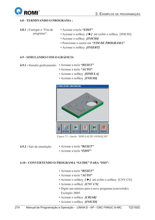 2. EXEMPLOS DE PROGRAMAÇÃO
274 Manual de Programação e Operação - LINHA D - AP - CNC FANUC 0i-MC T22182C189
®
S43784D - Manual de Programação e Operação - CNC Fanuc 21i - MB
4.9.2 - Sair da simulação:
4.9.1 - Simular graficamente:
Figura 73 - Janela “SIMULAÇÃO ANIMAÇÃO”
4.9 - SIMULANDO COM O GRÁFICO:
• Acionar a tecla “RESET”
• Acionar a tecla “EDIT”
4.10 - CONVERTENDO O PROGRAMA “GUIDE” PARA “ISO":
• Acionar a tecla “RESET”
• Acionar a tecla “AUTO”
• Acionar o softkey [ ►] até exibir o softkey [CNV CN]
• Acionar o softkey [CNV CN]
• Digite um número para o novo programa (convertido).
Exemplo: 0005
• Acionar o softkey [CRIAR]
• Acionar o softkey [INICIO]
• Acionar a tecla “RESET”
• Acionar a tecla “AUTO”
• Acionar o softkey [SIMULA]
• Acionar o softkey [INICIO]
4.8 - TERMINANDO O PROGRAMA :
• Acionar a tecla “EDIT”
• Acionar o softkey [ ►] até exibir o softkey [INICIO]
• Acionar o softkey [INICIO]
• Posicionar o cursor em “FIM DE PROGRAMA”
• Acionar o softkey [INSERT]
4.8.1 - Carregar o “Fim de
programa”:
 