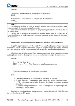 T22182C Manual de Programação e Operação - Linha D - CNC FANUC 0i-Mc 19
6. FUNÇÕES DE COMPENSAÇÃO
Sintaxe:
Para ativar a compensação do comprimento da ferramenta:
G43 Z__ H__
Para cancelar a compensação do comprimento da ferramenta:
G49 Z__
NOTAS:
1) Nas máquinas Romi da Linha D, somente deve ser usado o código G43 para ativar
a compensação de comprimento de ferramenta.
2) O cancelamento da compensação de comprimento poderá também ser feita através
da função H00.
3) Para que a compensação seja ativada, um bloco deve conter as funções G43, H
e um posicionamento em Z, para que o comando execute a compensação durante esse
deslocamento.
6.3 - FUNÇÕES G68 / G69 - ROTAÇÃO DO SISTEMA DE COORDENADAS
Um perﬁl programado pode ser rotacionado. O uso desta função, possibilita que haja uma
modiﬁcação em um programa utilizando o código de rotação, sempre que a peça tiver sido
colocada em algum ângulo rotacionado em relação ao perﬁl previamente programado.
Além disso, quando existir um perﬁl que deva ser rotacionado várias vezes, o tempo para
elaboração e o tamanho do programa podem ser reduzidos em função desse recurso.
Sintaxe:
G___ (G17, G18 ou G19)
G68 X___ Y___ R___ - Ativa Sistema de rotação de coordenadas
.
.
.
G69 - Cancela sistema de rotação de coordenadas
Onde:
G68 - Ativa a rotação do sistema de coordenadas de trabalho
G17 ( G18 ou G19 ) - Seleciona o plano que contém o perﬁl a ser rotacionado
X Y Z - Informa as coordenadas do centro de rotação em relação ao ponto
zero ativo.
R - Informa o ângulo de rotação a partir da linha positiva de X ( + Direção anti-
horária ) ( - Direção horária )
O ângulo de rotação pode ser programado num campo de -360.000 a 360.000 com
incremento mínimo de .001 graus.
–
–
–
–
 