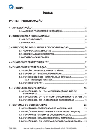 T22182C Manual de Programação e Operação - Linha D -CNC FANUC 0i-Mc
ÍNDICE
PARTE I - PROGRAMAÇÃO
1 - APRESENTAÇÃO _________________________________________ 3
1.1 - ANTES DE PROGRAMAR É NECESSÁRIO........................................... 3
2 - INTRODUÇÃO A PROGRAMAÇÃO ___________________________ 4
2.1 - BLOCOS DE DADOS............................................................................... 4
2.2 - PROGRAMA............................................................................................. 4
3 - INTRODUÇÃO AOS SISTEMAS DE COORDENADAS ____________ 5
3.1 - COORDENADAS ABSOLUTAS .............................................................. 5
3.2 - COORDENADAS INCREMENTAIS ......................................................... 6
3.3 - COORDENADAS POLARES................................................................... 6
4 - FUNÇÕES PREPARATÓRIAS “G”____________________________ 7
5 - FUNÇÕES DE INTERPOLAÇÃO _____________________________ 9
5.1 - FUNÇÃO: G00 - POSICIONAMENTO RÁPIDO ...................................... 9
5.2 - FUNÇÃO: G01 - INTERPOLAÇÃO LINEAR ........................................... 9
5.3 - FUNÇÕES G02 E G03 - INTERPOLAÇÃO CIRCULAR........................ 10
5.3.1 - Interpolação Helicoidal ........................................................... 12
5.4 - FUNÇÕES “C” E “R” - ......................................................................... 14
6 - FUNÇÕES DE COMPENSAÇÃO ____________________________ 16
6.1 - FUNÇÕES G40 / G41 / G42 - COMPENSAÇÃO DE RAIO DE
FERRAMENTA ....................................................................................... 16
6.2 - FUNÇÕES G43 / G44 / G49 - COMP. DO COMPRIMENTO DA FER. .. 18
6.3 - FUNÇÕES G68 / G69 - ROTAÇÃO DAS COORDENADAS ................. 19
7 - SISTEMAS DE COORDENADAS ____________________________ 23
7.1 - FUNÇÃO G53 - COORDENADAS DE MÁQUINA - MCS...................... 23
7.2 - FUNÇÕES G54 A G59 COORDENADAS DE TRABALHO (WCS)....... 23
7.3 - FUNÇÃO G52 - SISTEMA DE COORDENADA LOCAL ....................... 24
7.4 - FUNÇÃO G92 - ESTABELECER ORIGEM TEMPORÁRIA .................. 25
7.5 - FUNÇÕES G15 / G16 - SISTEMA DE COORDENADAS POLARES.... 25
 