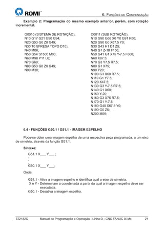 T22182C Manual de Programação e Operação - Linha D - CNC FANUC 0i-Mc 21
6. FUNÇÕES DE COMPENSAÇÃO
Exemplo 2: Programação do mesmo exemplo anterior, porém, com rotação
incremental.
O0010 (SISTEMA DE ROTAÇÃO);
N10 G17 G21 G90 G94;
N20 G53 G0 Z0 G49;
N30 T01(FRESA TOPO D10);
N40 M06;
N50 G54 S1500 M03;
N60 M98 P11 L6;
N70 G69;
N80 G53 G0 Z0 G49;
N90 M30;
O0011 (SUB ROTAÇÃO);
N10 G90 G68 X0 Y0 G91 R60;
N20 G90 G0 X67.5 Y0;
N30 G43 H1 D1 Z5;
N40 G1 Z-10 F150;
N50 G41 G1 X75 Y-7.5 F600;
N60 X87.5;
N70 G3 Y7.5 R7.5;
N80 G1 X75;
N90 Y20;
N100 G3 X60 R7.5;
N110 G1 Y7.5;
N120 X47.5;
N130 G3 Y-7.5 R7.5;
N140 G1 X60;
N150 Y-20;
N160 G3 X75 R7.5;
N170 G1 Y-7.5;
N180 G40 X67.5 Y0;
N190 G0 Z5;
N200 M99;
6.4 - FUNÇÕES G50.1 / G51.1 - IMAGEM ESPELHO
Pode-se obter uma imagem espelho de uma respectiva peça programada, a um eixo
de simetria, através da função G51.1.
Sintaxe:
G51.1 X___ Y___ ;
.
.
.
G50.1 X___ Y___;
Onde:
G51.1 - Ativa a imagem espelho e identiﬁca qual o eixo de simetria.
X e Y - Determinam a coordenada a partir da qual a imagem espelho deve ser
executada.
G50.1 - Desativa a imagem espelho.
 