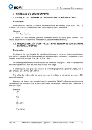 T22182C Manual de Programação e Operação - Linha D - CNC FANUC 0i-Mc 23
7. SISTEMAS DE COORDENADAS
7 - SISTEMAS DE COORDENADAS
7.1 - FUNÇÃO G53 - SISTEMA DE COORDENADAS DE MÁQUINA - MCS
Explanação:
Este comando cancela o sistema de coordenadas de trabalho (G54, G55, G56, ...),
fazendo com que o comando assuma o zero-máquina como referência.
Sintaxe:
G53 X__ Y__ Z__
A função G53 não é modal, portanto somente é efetiva no bloco que a contém . Esta
função deve ser usada somente no modo G90 (coordenadas absoluta)
7.2 - FUNÇÕES G54 A G59 E G54.1 P1 A G54.1 P48 - SISTEMA DE COORDENADAS
DE TRABALHO (WCS)
Explanação:
O sistema de coordenada de trabalho deﬁne como zero um determinado ponto
referenciado na peça. Este sistema pode ser estabelecido por uma das cinquenta e quatro
funções entre G54 à G59 e G54.1 P1 à G54.1 P48.
Os valores para referenciamento devem ser inseridos na página “TRAB” e representam
a distância para cada eixo do zero máquina ao zero-peça.
A sintaxe para este grupo de funções é somente programar a própria função, isto é,
G54 à G59 e G54.1 P1 à G54.1 P48.
Na falta de indicação de uma dessas funções, o comando assume G54
automaticamente.
Portanto, se algum valor estiver inserido na página “TRAB” referente ao sistema de
coordenadas de trabalho G54, o zero peça será transladado, mesmo sem programar a
referida função.
Sintaxe:
G54
:
:
G59
:
:
G54.1 P1
:
:
G54.1 P48
:
:
 