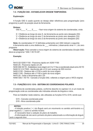 T22182C Manual de Programação e Operação - Linha D - CNC FANUC 0i-Mc 25
7. SISTEMAS DE COORDENADAS
7.4 - FUNÇÃO G92 - ESTABELECER ORIGEM TEMPORÁRIA
Explanação:
A função G92 é usada quando se deseja obter referência para programação (zero
programa) a partir da posição atual da ferramenta.
Sintaxe:
G92 X____ Y____ Z____ - ﬁxar nova origem do sistema de coordenadas, onde:
X = Distância ao longo do eixo X, da ferramenta ao ponto zero desejado (X0)
Y = Distância ao longo do eixo Y da ferramenta ao ponto zero desejado (Y0)
Z = Distância ao longo do eixo Z da ferramenta ao ponto zero desejado (Z0)
Nota: As coordenadas X Y Z deﬁnidas juntamente com G92 indicam o seguinte:
A ferramenta está a uma distância de ___ milímetros ( observando sinal +/- ) do zero
programa.
Observação: Para cancelar a nova origem do sistema de coordenadas (função G92)
deve-se programar “G92.1 X0 Y0 Z0”.
Exemplo:
:
N410 G0 X200 Y100 - Posiciona rápido em X200 Y100
N420 Z5 - Posiciona rápido em Z5
N430 G92 X0 Y0 - Estabelece nova origem em X e Y: ﬁxa a coordenada atual como X0 Y0
N440 G1 Z-2 F500 - Aprofunda até o Z-2 com avanço de 500 mm/min
N450 X150 - Desloca até o X150 a partir da nova origem
N460 Y100 - Desloca até o Y100 a partir da nova origem
N470 Z5 - Sobe a ferramenta até o Z5
N480 G92.1 X0 Y0 - Cancela a função G92, voltando a origem para o WCS original.
:
7.5 - FUNÇÕES G15 / G16 - SISTEMA DE COORDENADAS POLARES
O sistema de coordenadas polares, conforme descrito no capítulo 3.3, é um modo de
programação onde as coordenadas são indicadas através de ângulos e raios.
Para se trabalhar neste sistema, são utilizadas as funções G15 e G16, sendo que:
G15 - Cancela coordenada polar
G16 - Ativa coordenada polar
NOTAS:
- A direção positiva ( + ) do Ângulo será um movimento no sentido anti-horário e o
sinal negativo ( - ) será no sentido horário.
- É necessário fazer a seleção do plano de trabalho.
- A informação de raio será o primeiro do plano selecionado e a informação de ângulo
será o segundo eixo.
 