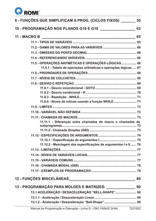 Manual de Programação e Operação - Linha D - CNC FANUC 0i-Mc T22182C
8 - FUNÇÕES QUE SIMPLIFICAM A PROG. (CICLOS FIXOS) _______ 30
10 - PROGRAMAÇÃO NOS PLANOS G18 E G19 _________________ 63
11 - MACRO B _____________________________________________ 65
11.1 - TIPOS DE VARIÁVEIS ......................................................................... 65
11.2 - GAMA DE VALORES PARA AS VARIÁVEIS ...................................... 66
11.3 - OMISSÃO DO PONTO DECIMAL........................................................ 66
11.4 - REFERENCIANDO VARIÁVEIS........................................................... 66
11.5 - OPERAÇÕES ARITMÉTICAS E OPERAÇÕES LÓGICAS................. 66
11.5.1 - Tabela de operações aritméticas e operações lógicas..... 67
11.6 - PRIORIDADES DE OPERAÇÕES ....................................................... 68
11.7 - NÍVEIS DE COLCHETES ..................................................................... 69
11.8 - DESVIO E REPETIÇÃO ....................................................................... 69
11.8.1 - Desvio incondicional - GOTO............................................... 69
11.8.2 - Desvio condicional - IF.......................................................... 70
11.8.3 - Repetição - WHILE................................................................. 71
11.8.4 - Níveis de rotinas usando a função WHILE.......................... 71
11.9 - LIMITES................................................................................................ 73
11.10 - VARIÁVEL NÃO DEFINIDA ............................................................... 73
11.11 - CHAMADA DE MACROS................................................................... 73
11.11.1 - Diferenças entre chamadas de macro e chamadas de
subprogramas..................................................................................... 73
11.11.2 - Chamada Simples (G65)...................................................... 73
11.12 - ESPECIFICAÇÕES DE ARGUMENTOS............................................ 74
11.12.1 - Especificação de argumentos I.......................................... 75
11.12.2 - Mesclagem das especificações de argumentos I e II....... 76
11.13 - LIMITAÇÕES ...................................................................................... 77
11.14 - NÍVEIS DE VARIÁVEIS LOCAIS........................................................ 77
11.15 - VARIÁVEIS COMUNS ........................................................................ 77
11.16 - CHAMADA MODAL (G66) ................................................................. 78
11.17 - EXEMPLOS DE PROGRAMAÇÃO:................................................... 79
12 - FUNÇÕES MISCELÂNEAS________________________________ 89
13 - PROGRAMAÇÃO PARA MOLDES E MATRIZES: ______________ 90
13.1 ACELERAÇÃO / DESACELERAÇÃO “BELL-SHAPE”........................ 90
13.1.1 - Aceleração / Desaceleração Linear................................................ 90
13.1.2 - Aceleração / Desaceleração “Bell-Shape”..................................... 90
 