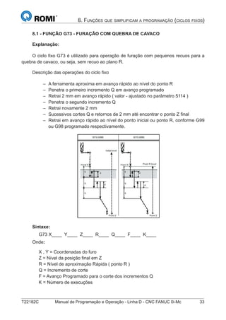 T22182C Manual de Programação e Operação - Linha D - CNC FANUC 0i-Mc 33
8. FUNÇÕES QUE SIMPLIFICAM A PROGRAMAÇÃO (CICLOS FIXOS)
8.1 - FUNÇÃO G73 - FURAÇÃO COM QUEBRA DE CAVACO
Explanação:
O ciclo ﬁxo G73 é utilizado para operação de furação com pequenos recuos para a
quebra de cavaco, ou seja, sem recuo ao plano R.
Descrição das operações do ciclo ﬁxo
A ferramenta aproxima em avanço rápido ao nível do ponto R
Penetra o primeiro incremento Q em avanço programado
Retrai 2 mm em avanço rápido ( valor - ajustado no parâmetro 5114 )
Penetra o segundo incremento Q
Retrai novamente 2 mm
Sucessivos cortes Q e retornos de 2 mm até encontrar o ponto Z ﬁnal
Retrai em avanço rápido ao nível do ponto inicial ou ponto R, conforme G99
ou G98 programado respectivamente.
Sintaxe:
G73 X____ Y____ Z____ R____ Q____ F____ K____
Onde:
X , Y = Coordenadas do furo
Z = Nível da posição ﬁnal em Z
R = Nível de aproximação Rápida ( ponto R )
Q = Incremento de corte
F = Avanço Programado para o corte dos incrementos Q
K = Número de execuções
–
–
–
–
–
–
–
 